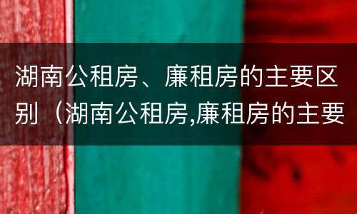 湖南公租房、廉租房的主要区别（湖南公租房,廉租房的主要区别是）