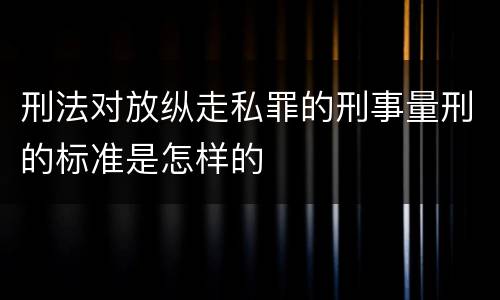 刑法对放纵走私罪的刑事量刑的标准是怎样的