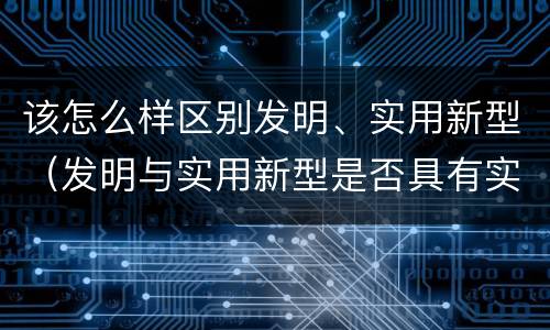 该怎么样区别发明、实用新型（发明与实用新型是否具有实用性）