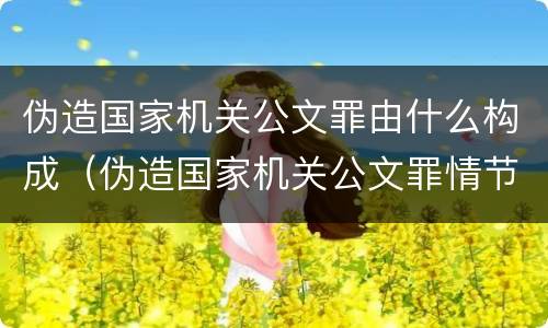 伪造国家机关公文罪由什么构成（伪造国家机关公文罪情节严重的标准）