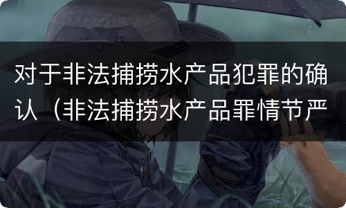 对于非法捕捞水产品犯罪的确认（非法捕捞水产品罪情节严重的认定）