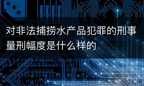 对非法捕捞水产品犯罪的刑事量刑幅度是什么样的