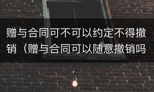 赠与合同可不可以约定不得撤销（赠与合同可以随意撤销吗）