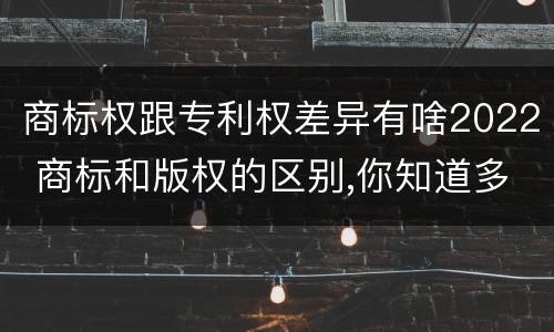 商标权跟专利权差异有啥2022 商标和版权的区别,你知道多少?
