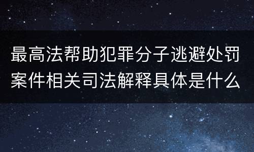 最高法帮助犯罪分子逃避处罚案件相关司法解释具体是什么主要内容