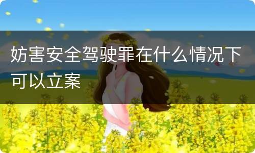 妨害安全驾驶罪在什么情况下可以立案