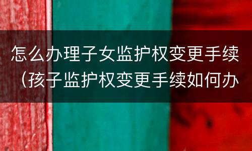 怎么办理子女监护权变更手续（孩子监护权变更手续如何办理）