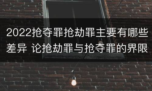 2022抢夺罪抢劫罪主要有哪些差异 论抢劫罪与抢夺罪的界限