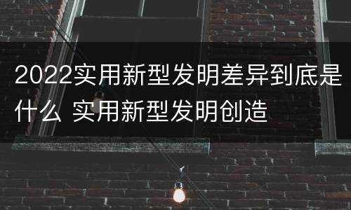 2022实用新型发明差异到底是什么 实用新型发明创造