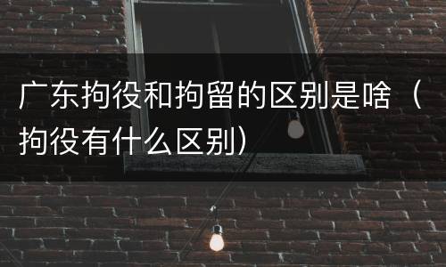 广东拘役和拘留的区别是啥（拘役有什么区别）