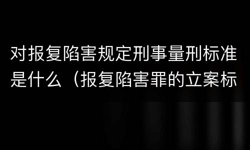 对报复陷害规定刑事量刑标准是什么（报复陷害罪的立案标准）