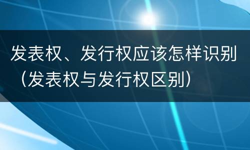 发表权、发行权应该怎样识别（发表权与发行权区别）