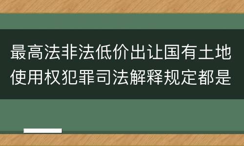 最高法非法低价出让国有土地使用权犯罪司法解释规定都是什么