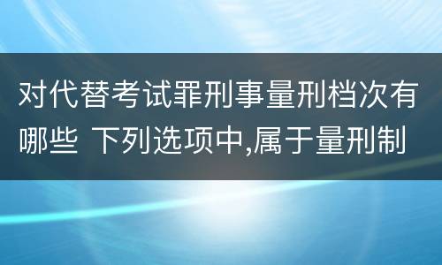对代替考试罪刑事量刑档次有哪些 下列选项中,属于量刑制度的有