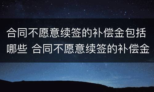 合同不愿意续签的补偿金包括哪些 合同不愿意续签的补偿金包括哪些费用