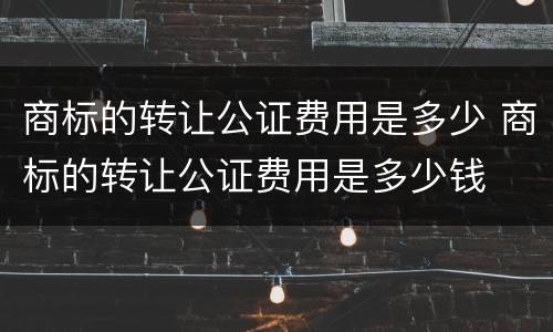 商标的转让公证费用是多少 商标的转让公证费用是多少钱
