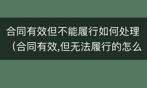 合同有效但不能履行如何处理（合同有效,但无法履行的怎么办）