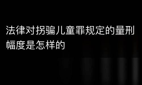 法律对拐骗儿童罪规定的量刑幅度是怎样的
