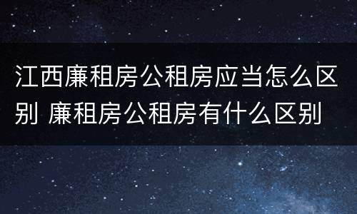 江西廉租房公租房应当怎么区别 廉租房公租房有什么区别