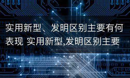实用新型、发明区别主要有何表现 实用新型,发明区别主要有何表现和特点