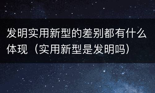 发明实用新型的差别都有什么体现（实用新型是发明吗）