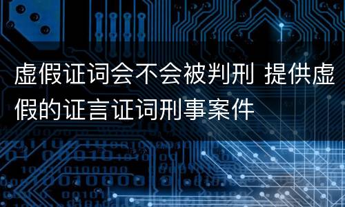 虚假证词会不会被判刑 提供虚假的证言证词刑事案件
