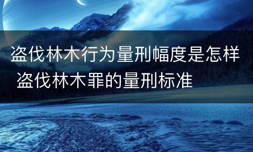 盗伐林木行为量刑幅度是怎样 盗伐林木罪的量刑标准