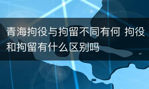 青海拘役与拘留不同有何 拘役和拘留有什么区别吗
