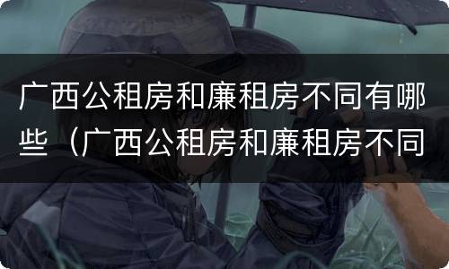 广西公租房和廉租房不同有哪些（广西公租房和廉租房不同有哪些条件）