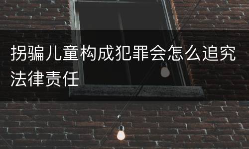 拐骗儿童构成犯罪会怎么追究法律责任