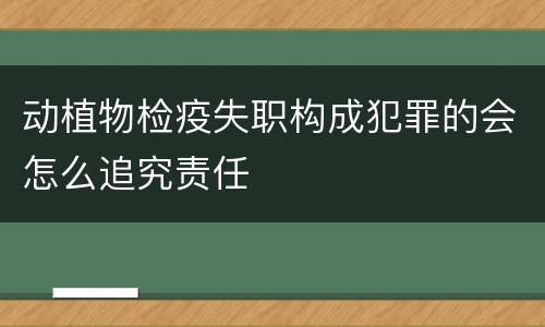 动植物检疫失职构成犯罪的会怎么追究责任