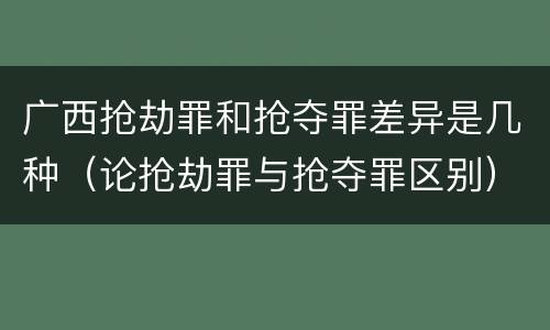 广西抢劫罪和抢夺罪差异是几种（论抢劫罪与抢夺罪区别）