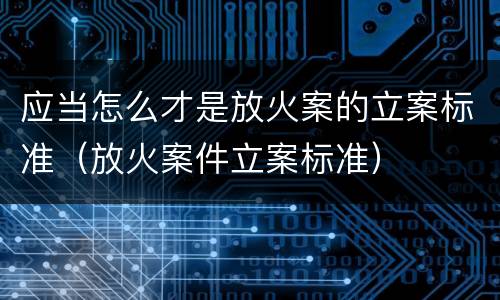 应当怎么才是放火案的立案标准（放火案件立案标准）