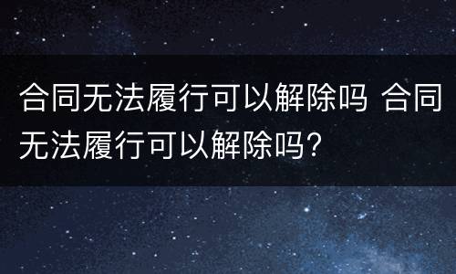 合同无法履行可以解除吗 合同无法履行可以解除吗?