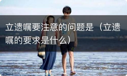 立遗嘱要注意的问题是（立遗嘱的要求是什么）