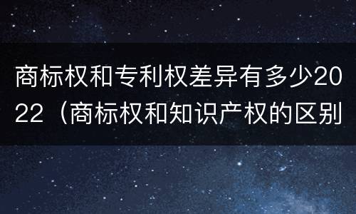 商标权和专利权差异有多少2022（商标权和知识产权的区别）