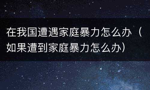 在我国遭遇家庭暴力怎么办（如果遭到家庭暴力怎么办）