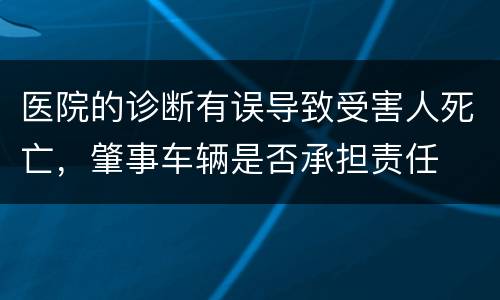 医院的诊断有误导致受害人死亡，肇事车辆是否承担责任