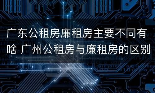 广东公租房廉租房主要不同有啥 广州公租房与廉租房的区别