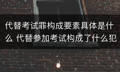 代替考试罪构成要素具体是什么 代替参加考试构成了什么犯罪