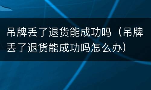 吊牌丢了退货能成功吗（吊牌丢了退货能成功吗怎么办）