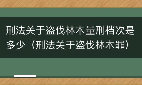 刑法关于盗伐林木量刑档次是多少（刑法关于盗伐林木罪）