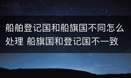 船舶登记国和船旗国不同怎么处理 船旗国和登记国不一致
