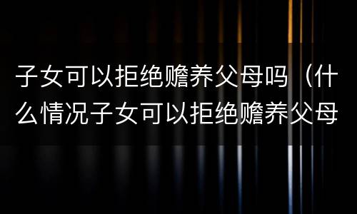 子女可以拒绝赡养父母吗（什么情况子女可以拒绝赡养父母）