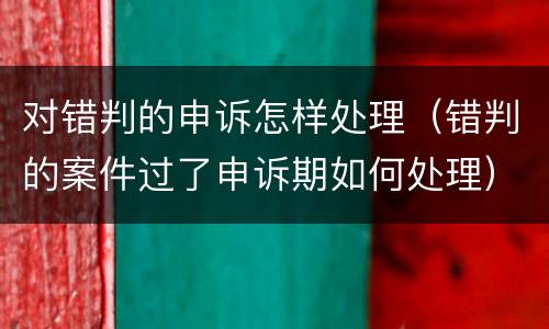 对错判的申诉怎样处理（错判的案件过了申诉期如何处理）