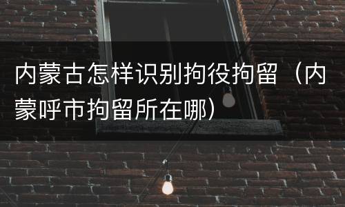 内蒙古怎样识别拘役拘留（内蒙呼市拘留所在哪）