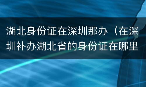 湖北身份证在深圳那办（在深圳补办湖北省的身份证在哪里?）