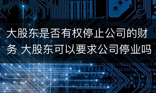 大股东是否有权停止公司的财务 大股东可以要求公司停业吗