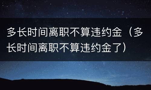 多长时间离职不算违约金（多长时间离职不算违约金了）