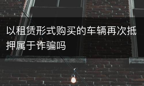 以租赁形式购买的车辆再次抵押属于诈骗吗